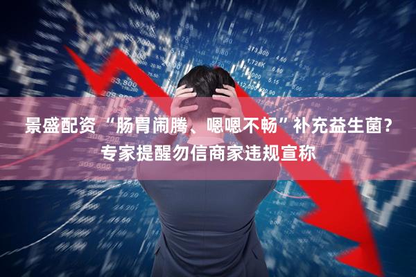 景盛配资 “肠胃闹腾、嗯嗯不畅”补充益生菌？专家提醒勿信商家违规宣称