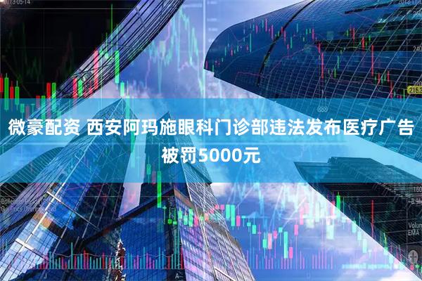 微豪配资 西安阿玛施眼科门诊部违法发布医疗广告被罚5000元