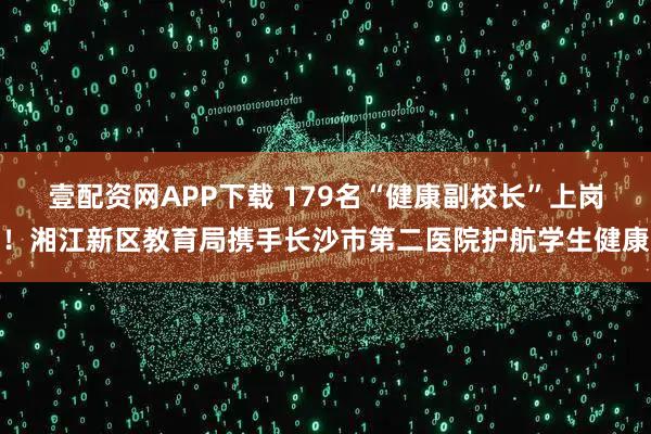 壹配资网APP下载 179名“健康副校长”上岗！湘江新区教育局携手长沙市第二医院护航学生健康