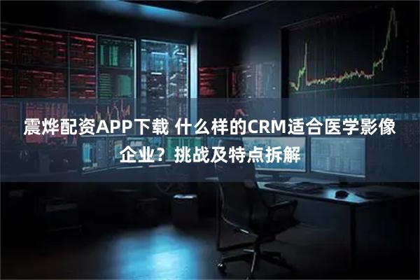 震烨配资APP下载 什么样的CRM适合医学影像企业？挑战及特点拆解