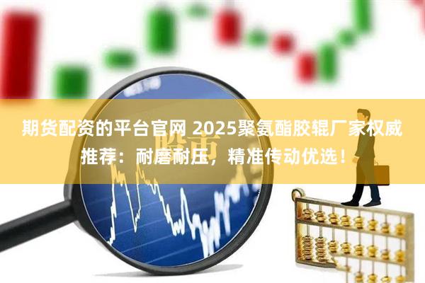 期货配资的平台官网 2025聚氨酯胶辊厂家权威推荐：耐磨耐压，精准传动优选！