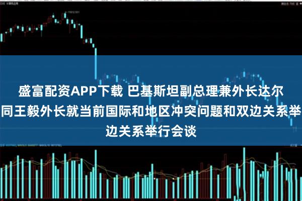 盛富配资APP下载 巴基斯坦副总理兼外长达尔来华，同王毅外长就当前国际和地区冲突问题和双边关系举行会谈