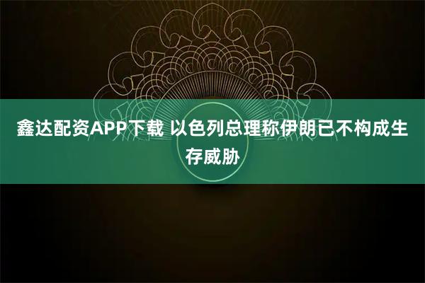 鑫达配资APP下载 以色列总理称伊朗已不构成生存威胁