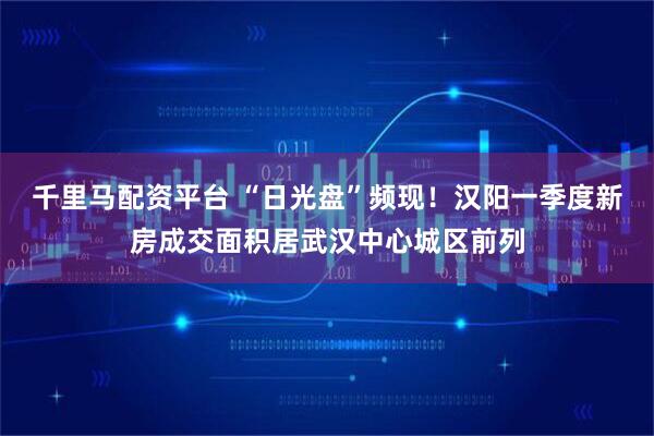 千里马配资平台 “日光盘”频现！汉阳一季度新房成交面积居武汉中心城区前列