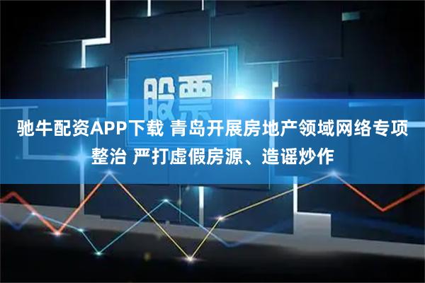 驰牛配资APP下载 青岛开展房地产领域网络专项整治 严打虚假房源、造谣炒作