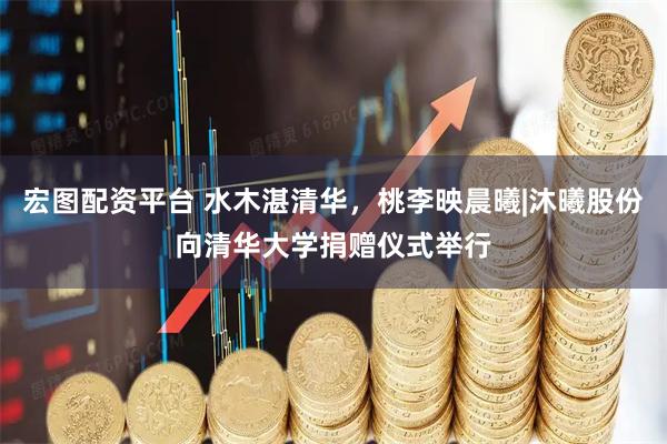 宏图配资平台 水木湛清华，桃李映晨曦|沐曦股份向清华大学捐赠仪式举行