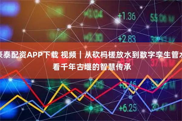 豪泰配资APP下载 视频｜从砍杩槎放水到数字孪生管水 看千年古堰的智慧传承