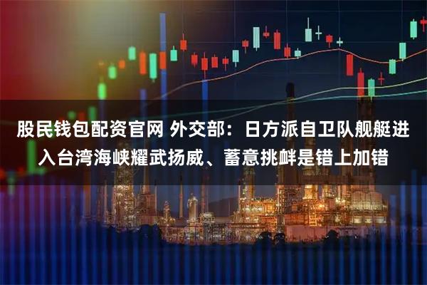 股民钱包配资官网 外交部：日方派自卫队舰艇进入台湾海峡耀武扬威、蓄意挑衅是错上加错