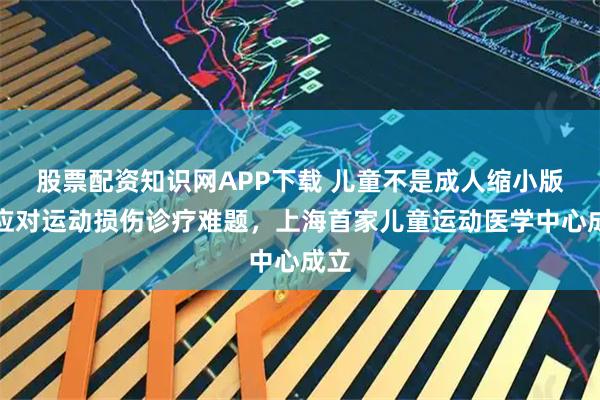 股票配资知识网APP下载 儿童不是成人缩小版！应对运动损伤诊疗难题，上海首家儿童运动医学中心成立