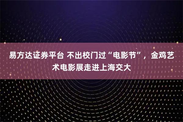 易方达证券平台 不出校门过“电影节”，金鸡艺术电影展走进上海交大