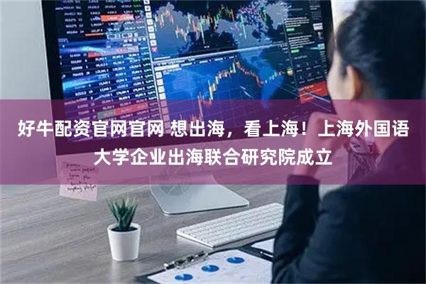 好牛配资官网官网 想出海，看上海！上海外国语大学企业出海联合研究院成立