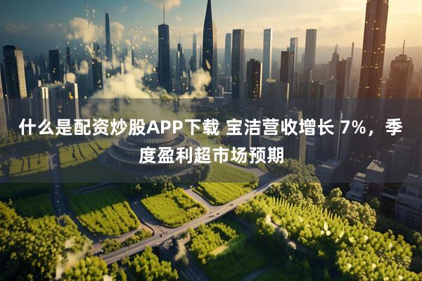 什么是配资炒股APP下载 宝洁营收增长 7%，季度盈利超市场预期