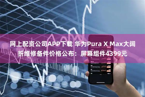 网上配资公司APP下载 华为Pura X Max大阔折维修备件价格公布：屏幕组件4399元