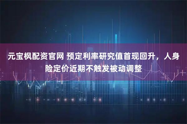 元宝枫配资官网 预定利率研究值首现回升，人身险定价近期不触发被动调整