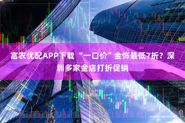 富农优配APP下载 “一口价”金饰最低7折？深圳多家金店打折促销