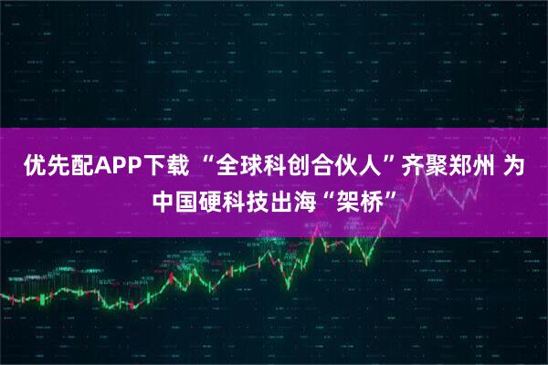 优先配APP下载 “全球科创合伙人”齐聚郑州 为中国硬科技出海“架桥”