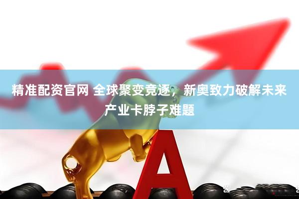 精准配资官网 全球聚变竞逐，新奥致力破解未来产业卡脖子难题