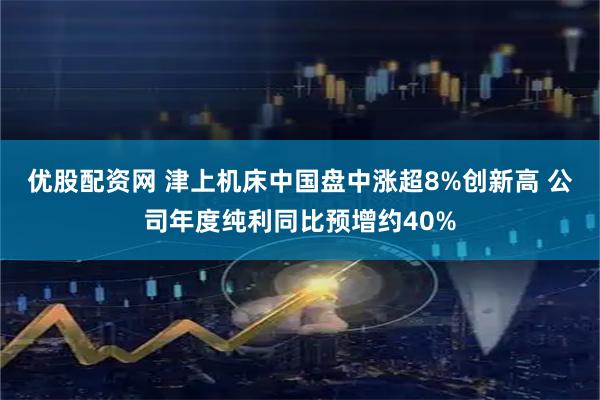 优股配资网 津上机床中国盘中涨超8%创新高 公司年度纯利同比预增约40%