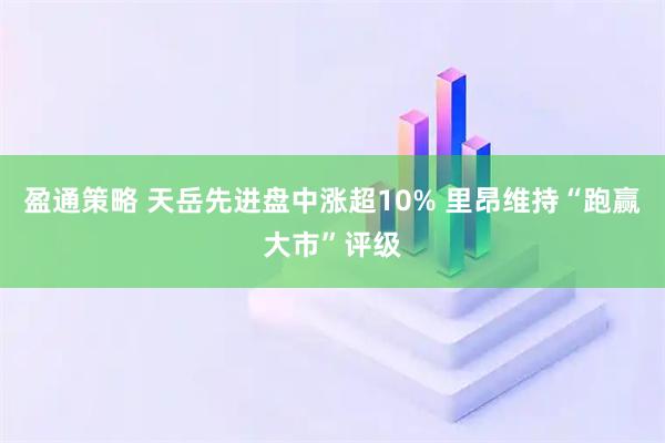盈通策略 天岳先进盘中涨超10% 里昂维持“跑赢大市”评级