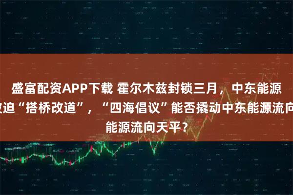 盛富配资APP下载 霍尔木兹封锁三月，中东能源版图被迫“搭桥改道”，“四海倡议”能否撬动中东能源流向天平？