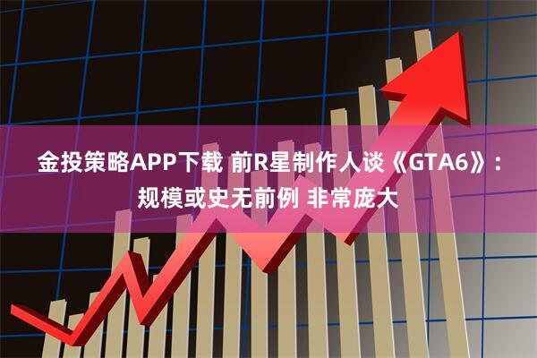 金投策略APP下载 前R星制作人谈《GTA6》:规模或史无前例 非常庞大