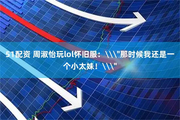 51配资 周淑怡玩lol怀旧服:\