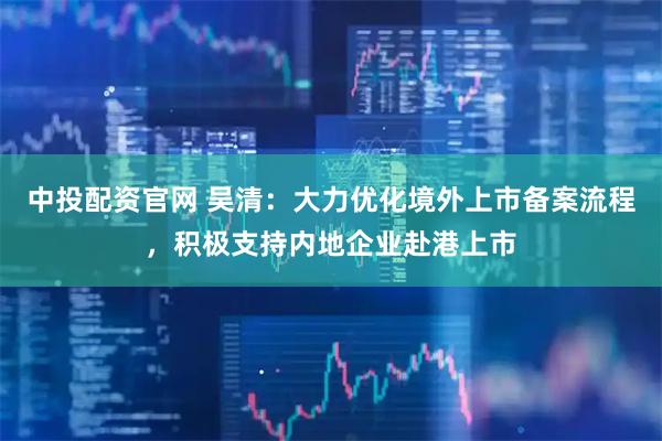 中投配资官网 吴清：大力优化境外上市备案流程，积极支持内地企业赴港上市