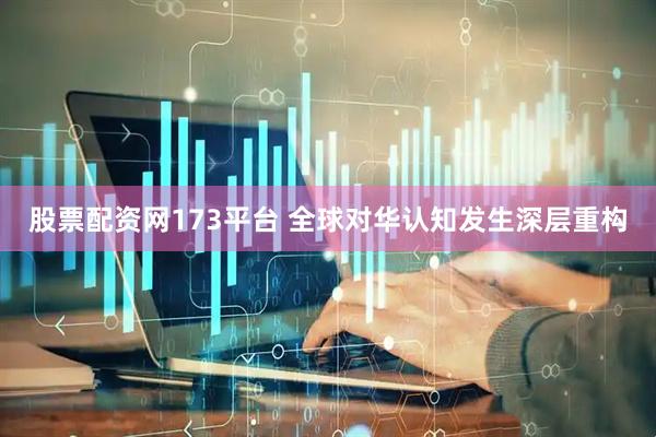 股票配资网173平台 全球对华认知发生深层重构
